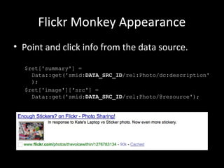 Flickr Monkey Appearance
• Point and click info from the data source.
$ret['summary'] =
Data::get('smid:DATA_SRC_ID/rel:Photo/dc:description'
);
$ret['image']['src'] =
Data::get('smid:DATA_SRC_ID/rel:Photo/@resource');
 