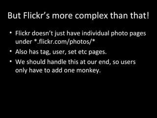 But Flickr’s more complex than that!
• Flickr doesn’t just have individual photo pages
under *.flickr.com/photos/*
• Also has tag, user, set etc pages.
• We should handle this at our end, so users
only have to add one monkey.
 
