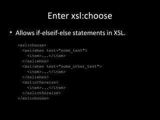 Enter xsl:choose
• Allows if-elseif-else statements in XSL.
<xsl:choose>
<xsl:when test="some_test">
<item>...</item>
</xsl:when>
<xsl:when test="some_other_test">
<item>...</item>
</xsl:when>
<xsl:otherwise>
<item>...</item>
</xsl:otherwise>
</xsl:choose>
 