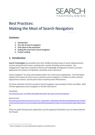 Recall

Best Practices:
Making the Most of Search Navigators
                                                                                      Precision

Contents:
           1.   Introduction
           2.   The role of search navigators
           3.   Their place in the ecosystem
           4.   Getting the most from search navigators
           5.   Further reading


1. Introduction
Search Technologies has provided more than 20,000 consultant-days of search implementation
services during the last 4 years, working with a variety of leading search products. Our
engagements range from corporate intranets and knowledge management systems, to search
applications for content-rich websites, classifieds, and e-commerce.

Search navigators 1 are now commonplace within non-trivial search applications. This brief paper
explores the reasons for their success, positions search navigators in relation to other common
approaches to search, and discusses how to maximize their effectiveness.

For those unfamiliar with the concept of search navigators, two examples of their use follow. Both
of these applications serve navigators in the left-side column:

Classifieds:
http://shop.ebay.com/?_from=R40&_trksid=p3907.m38.l1313&_nkw=sony&_sacat=See-All-Categories


Government:
http://www.gpo.gov/fdsys/search/search.action?na=_accodenav&se=_CRECfalse&sm=&flr=&ercode=&dateBrowse=&st=freedom+
of+information&=freedom+of+information&psh=&sbh=&tfh=&originalSearch=freedom+of+information&sb=re&ps=10&sb=re&ps=
10


These are public-facing search applications, but the approach illustrated is just as relevent behind
the firewall.




1
    Search navigators are also called guided navigation or facetted search
 