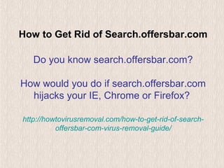 How to Get Rid of Search.offersbar.com
Do you know search.offersbar.com?
How would you do if search.offersbar.com
hijacks your IE, Chrome or Firefox?
http://howtovirusremoval.com/how-to-get-rid-of-search-
offersbar-com-virus-removal-guide/
 
