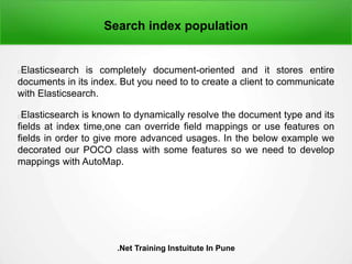 Search index population
Elasticsearch is completely document-oriented and it stores entire
documents in its index. But you need to to create a client to communicate
with Elasticsearch.
Elasticsearch is known to dynamically resolve the document type and its
fields at index time,one can override field mappings or use features on
fields in order to give more advanced usages. In the below example we
decorated our POCO class with some features so we need to develop
mappings with AutoMap.
.Net Training Instuitute In Pune
 