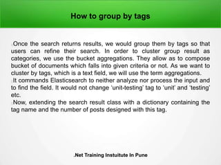 How to group by tags
Once the search returns results, we would group them by tags so that
users can refine their search. In order to cluster group result as
categories, we use the bucket aggregations. They allow as to compose
bucket of documents which falls into given criteria or not. As we want to
cluster by tags, which is a text field, we will use the term aggregations.
It commands Elasticsearch to neither analyze nor process the input and
to find the field. It would not change ‘unit-testing’ tag to ‘unit’ and ‘testing’
etc.
Now, extending the search result class with a dictionary containing the
tag name and the number of posts designed with this tag.
.Net Training Instuitute In Pune.Net Training Instuitute In Pune
 