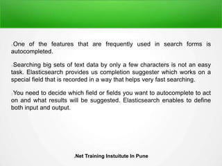 One of the features that are frequently used in search forms is
autocompleted.
Searching big sets of text data by only a few characters is not an easy
task. Elasticsearch provides us completion suggester which works on a
special field that is recorded in a way that helps very fast searching.
You need to decide which field or fields you want to autocomplete to act
on and what results will be suggested. Elasticsearch enables to define
both input and output.
.Net Training Instuitute In Pune
 