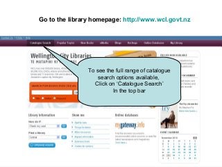 Go to the library homepage: http://www.wcl.govt.nz
To see the full range of catalogue
search options available,
Click on ‘Catalogue Search’
In the top bar
 