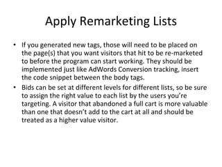 Apply Remarketing Lists If you generated new tags, those will need to be placed on the page(s) that you want visitors that hit to be re-marketed to before the program can start working. They should be implemented just like AdWords Conversion tracking, insert the code snippet between the body tags. Bids can be set at different levels for different lists, so be sure to assign the right value to each list by the users you’re targeting. A visitor that abandoned a full cart is more valuable than one that doesn’t add to the cart at all and should be treated as a higher value visitor. 