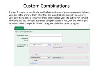 Custom Combinations If a user frequents a specific site and is also a customer of yours, you can opt to have your ads not to show to them while they are using that site. Instead you can save your advertising dollars to capture those that engaged your site but did not convert. In this option, you can layer audiences using the values of AND, OR and NOT to pull in and exclude from specific interest categories and other remarketing lists. 