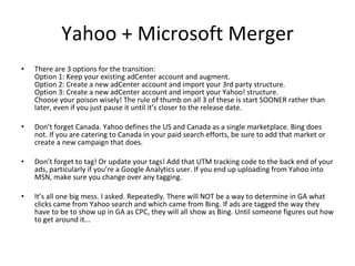 Yahoo + Microsoft Merger There are 3 options for the transition: Option 1: Keep your existing adCenter account and augment. Option 2: Create a new adCenter account and import your 3rd party structure. Option 3: Create a new adCenter account and import your Yahoo! structure. Choose your poison wisely! The rule of thumb on all 3 of these is start SOONER rather than later, even if you just pause it until it’s closer to the release date.  Don’t forget Canada. Yahoo defines the US and Canada as a single marketplace. Bing does not. If you are catering to Canada in your paid search efforts, be sure to add that market or create a new campaign that does.  Don’t forget to tag! Or update your tags! Add that UTM tracking code to the back end of your ads, particularly if you’re a Google Analytics user. If you end up uploading from Yahoo into MSN, make sure you change over any tagging.  It’s all one big mess. I asked. Repeatedly. There will NOT be a way to determine in GA what clicks came from Yahoo search and which came from Bing. If ads are tagged the way they have to be to show up in GA as CPC, they will all show as Bing. Until someone figures out how to get around it... 