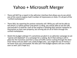 Yahoo + Microsoft Merger There will NOT be a report in the adCenter interface that allows you to see which one of the search engines had X number of impressions or clicks. It’s all part of the “unified marketplace.”  There WILL be reporting for partner networks still. While you will not be able to tell which is a Yahoo partner and which is a Bing, you will be able to see the URL and exclude it if need be. Each of the engines is keeping their partner networks to themselves as their own property, but serving ads on all of them through the unified marketplace.  Watch the budget settings! It’s sometimes prudent in an adCenter campaign to set “spend until depleted” on a campaign for a setting. But if that setting is still in place for the transition and then a mass of traffic comes rushing through the door from Yahoo and you didn’t set a daily budget also...you might be out of money a lot faster than you anticipated. No idea yet if the budget options will see a make over as well. (Let’s hope so.) 