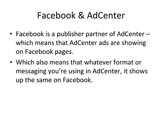 Facebook & AdCenter Facebook is a publisher partner of AdCenter – which means that AdCenter ads are showing on Facebook pages. Which also means that whatever format or messaging you’re using in AdCenter, it shows up the same on Facebook. 