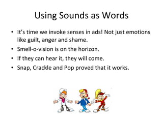 Using Sounds as Words It’s time we invoke senses in ads! Not just emotions like guilt, anger and shame. Smell-o-vision is on the horizon. If they can hear it, they will come. Snap, Crackle and Pop proved that it works. 