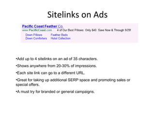 Sitelinks on Ads Add up to 4 sitelinks on an ad of 35 characters. Shows anywhere from 20-30% of impressions. Each site link can go to a different URL. Great for taking up additional SERP space and promoting sales or special offers. A must try for branded or general campaigns. 