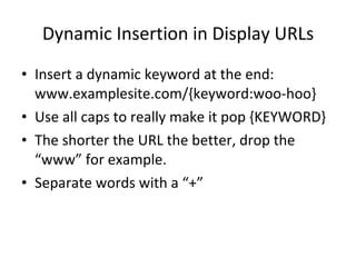 Dynamic Insertion in Display URLs Insert a dynamic keyword at the end: www.examplesite.com/{keyword:woo-hoo} Use all caps to really make it pop {KEYWORD} The shorter the URL the better, drop the “www” for example. Separate words with a “+” 