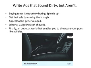Write Ads that Sound Dirty, but Aren’t. Buying toner is extremely boring. Spice it up!  Get that sale by making them laugh.  Appeal to the gutter minded. Editorial Guidelines can shove it. Finally, an outlet at work that enables you to showcase your poet-like abilities. 