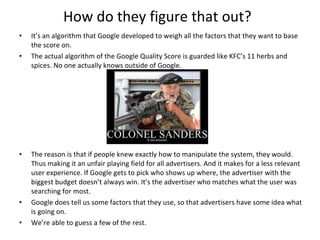 How do they figure that out? It’s an algorithm that Google developed to weigh all the factors that they want to base the score on. The actual algorithm of the Google Quality Score is guarded like KFC’s 11 herbs and spices. No one actually knows outside of Google.  The reason is that if people knew exactly how to manipulate the system, they would. Thus making it an unfair playing field for all advertisers. And it makes for a less relevant user experience. If Google gets to pick who shows up where, the advertiser with the biggest budget doesn’t always win. It’s the advertiser who matches what the user was searching for most.  Google does tell us some factors that they use, so that advertisers have some idea what is going on. We’re able to guess a few of the rest. 