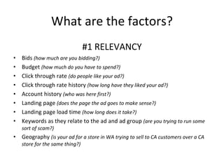 What are the factors? #1 RELEVANCY Bids  (how much are you bidding?) Budget  (how much do you have to spend?) Click through rate  (do people like your ad?) Click through rate history  (how long have they liked your ad?) Account history  (who was here first?) Landing page  (does the page the ad goes to make sense?) Landing page load time  (how long does it take?) Keywords as they relate to the ad and ad group  (are you trying to run some sort of scam?) Geography  (is your ad for a store in WA trying to sell to CA customers over a CA store for the same thing?) 