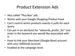 Product Extension Ads Also called “Plus Box” ads. Works with your Google Shopping Product Feed Can’t control which products exactly it pulls for each query. Can put in an attribute for “adwords_prefer_for” and enter in the keyword you would like associated with it. Have to link your Merchant (Google Base) account with your AdWords account. Enabled at the campaign level. 