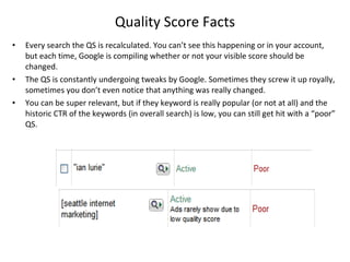 Quality Score Facts Every search the QS is recalculated. You can’t see this happening or in your account, but each time, Google is compiling whether or not your visible score should be changed.  The QS is constantly undergoing tweaks by Google. Sometimes they screw it up royally, sometimes you don’t even notice that anything was really changed. You can be super relevant, but if they keyword is really popular (or not at all) and the historic CTR of the keywords (in overall search) is low, you can still get hit with a “poor” QS.  