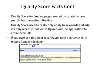 Quality Score Facts Cont; Quality Score for landing pages are not calculated on each search, but throughout the day. Quality Score used to really only apply to keywords and ads, it’s only recently that we’ve figured out the application to entire accounts. If you ever see this, next to a PPC ad, take a screenshot. It means Google is leaking. 