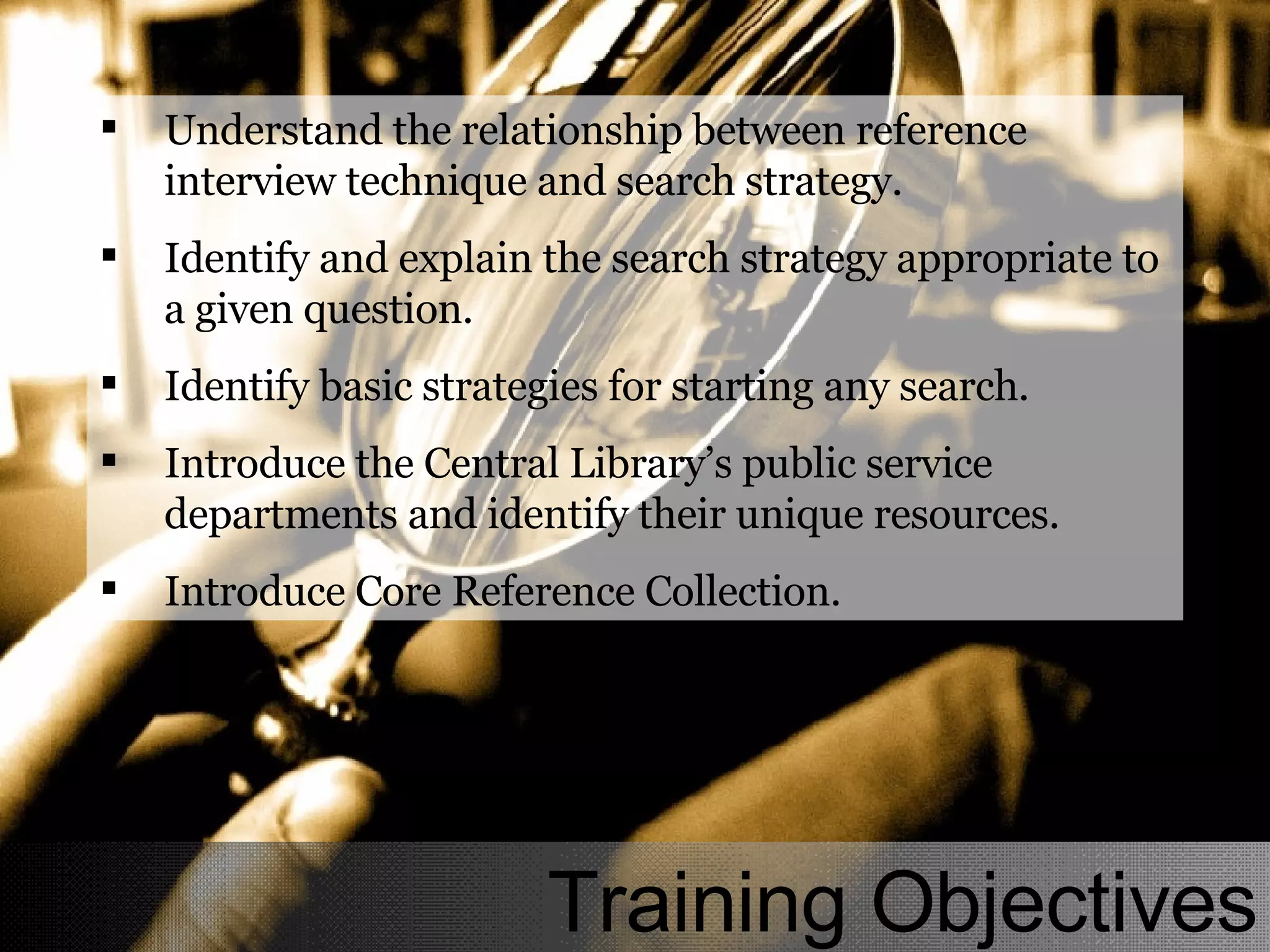 Understand the relationship between reference interview technique and search strategy. Identify and explain the search strategy appropriate to a given question. Identify basic strategies for starting any search. Introduce the Central Library’s public service departments and identify their unique resources. Introduce Core Reference Collection. Training Objectives 