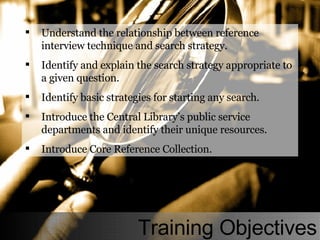 Understand the relationship between reference interview technique and search strategy. Identify and explain the search strategy appropriate to a given question. Identify basic strategies for starting any search. Introduce the Central Library’s public service departments and identify their unique resources. Introduce Core Reference Collection. Training Objectives 