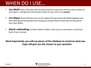WHEN DO I USE…
• Use MeSH when unfamiliar with the topic and don’t know how much has been written on
the subject. It will give you the broadest search for your term as a concept.
• Use Major: If you find too much on the subject then go back to the MeSH database and
start filtering (narrowing down) by choosing to only get those articles that are focused on
your topic (Majr).
• Attach subheadings to either MeSH or Major: when you are interested in a particular
facet of your concept.
Most importantly, you will use pieces of the database to construct what you
hope will give you the answer to your question.
9/29/2022 17
 
