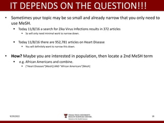 IT DEPENDS ON THE QUESTION!!!
• Sometimes your topic may be so small and already narrow that you only need to
use MeSH.
 Today 11/8/16 a search for Zika Virus Infections results in 372 articles
 So will only need minimal work to narrow down.
 Today 11/8/16 there are 952,781 articles on Heart Disease
 You will definitely want to narrow this down.
• How? Maybe you are interested in population, then locate a 2nd MeSH term
 e.g. African Americans and combine.
 ("Heart Diseases"[Mesh]) AND "African Americans"[Mesh]
9/29/2022 18
 