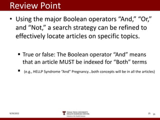 Review Point
• Using the major Boolean operators “And,” “Or,”
and “Not,” a search strategy can be refined to
effectively locate articles on specific topics.
 True or false: The Boolean operator “And” means
that an article MUST be indexed for “Both” terms
 (e.g., HELLP Syndrome “And” Pregnancy…both concepts will be in all the articles)
25
9/29/2022 25
 