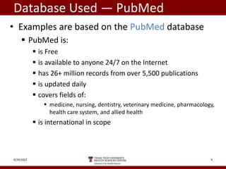 Database Used — PubMed
• Examples are based on the PubMed database
 PubMed is:
 is Free
 is available to anyone 24/7 on the Internet
 has 26+ million records from over 5,500 publications
 is updated daily
 covers fields of:
 medicine, nursing, dentistry, veterinary medicine, pharmacology,
health care system, and allied health
 is international in scope
9/29/2022 4
 