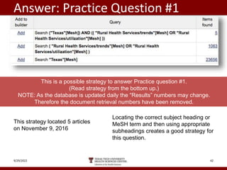 Answer: Practice Question #1
9/29/2022 42
This strategy located 5 articles
on November 9, 2016
This is a possible strategy to answer Practice question #1.
(Read strategy from the bottom up.)
NOTE: As the database is updated daily the “Results” numbers may change.
Therefore the document retrieval numbers have been removed.
Locating the correct subject heading or
MeSH term and then using appropriate
subheadings creates a good strategy for
this question.
 