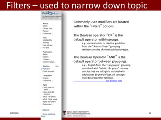Filters – used to narrow down topic
9/29/2022 16
Commonly used modifiers are located
within the “Filters” options.
The Boolean operator “OR” is the
default operator within groups.
e.g., meta-analysis or practice guideline
from the “Articles Types” grouping
retrieves articles of either publication type.
The Boolean Operator “AND” is the
default operator between groupings.
e.g., English from the “Languages” grouping
combined with “Adult: 19+ years” retrieve
articles that are in English and deal with
adults over 19 years of age. All concepts
must be present for retrieval.
See Boolean Slide
 