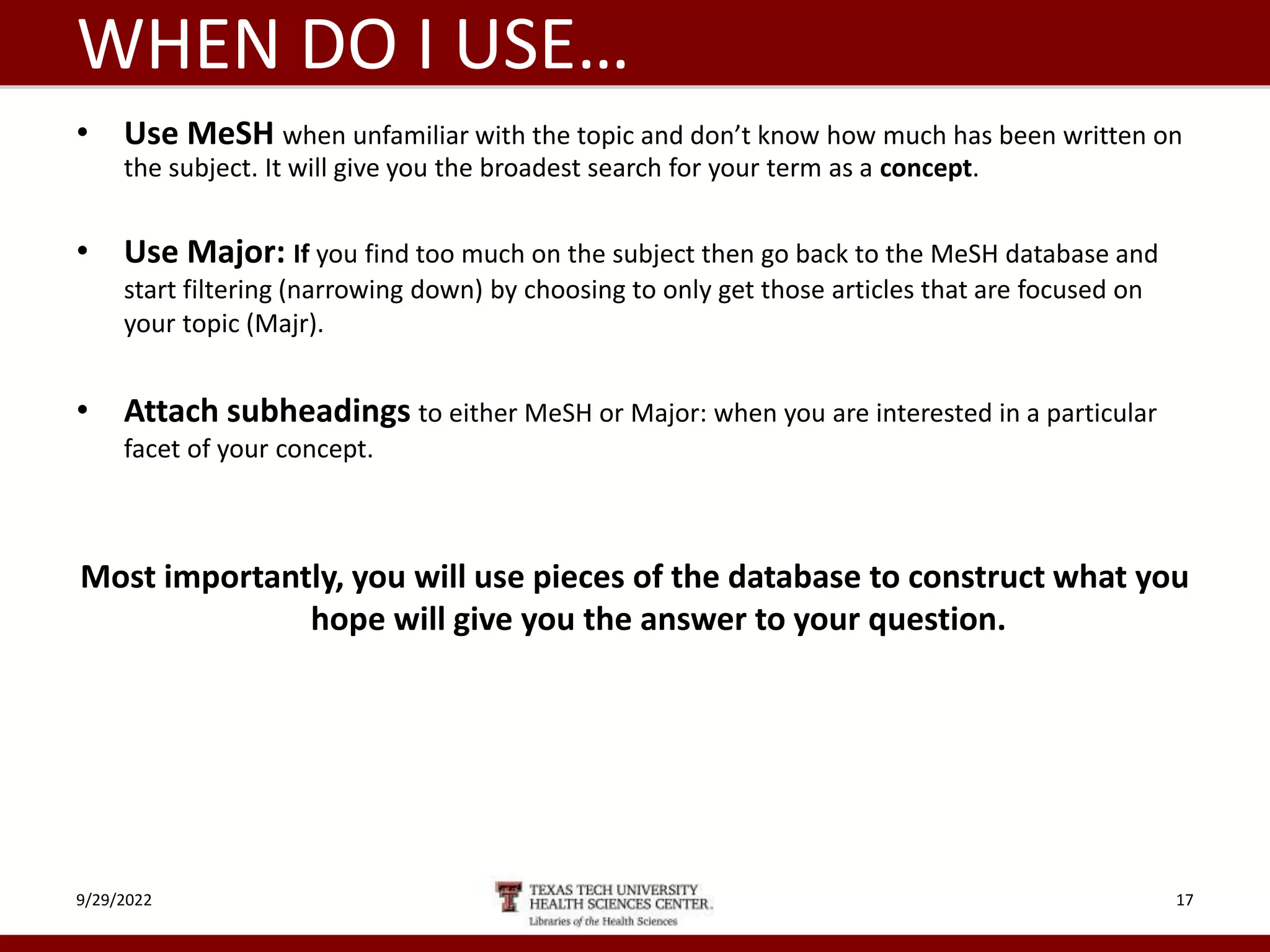 WHEN DO I USE…
• Use MeSH when unfamiliar with the topic and don’t know how much has been written on
the subject. It will give you the broadest search for your term as a concept.
• Use Major: If you find too much on the subject then go back to the MeSH database and
start filtering (narrowing down) by choosing to only get those articles that are focused on
your topic (Majr).
• Attach subheadings to either MeSH or Major: when you are interested in a particular
facet of your concept.
Most importantly, you will use pieces of the database to construct what you
hope will give you the answer to your question.
9/29/2022 17
 
