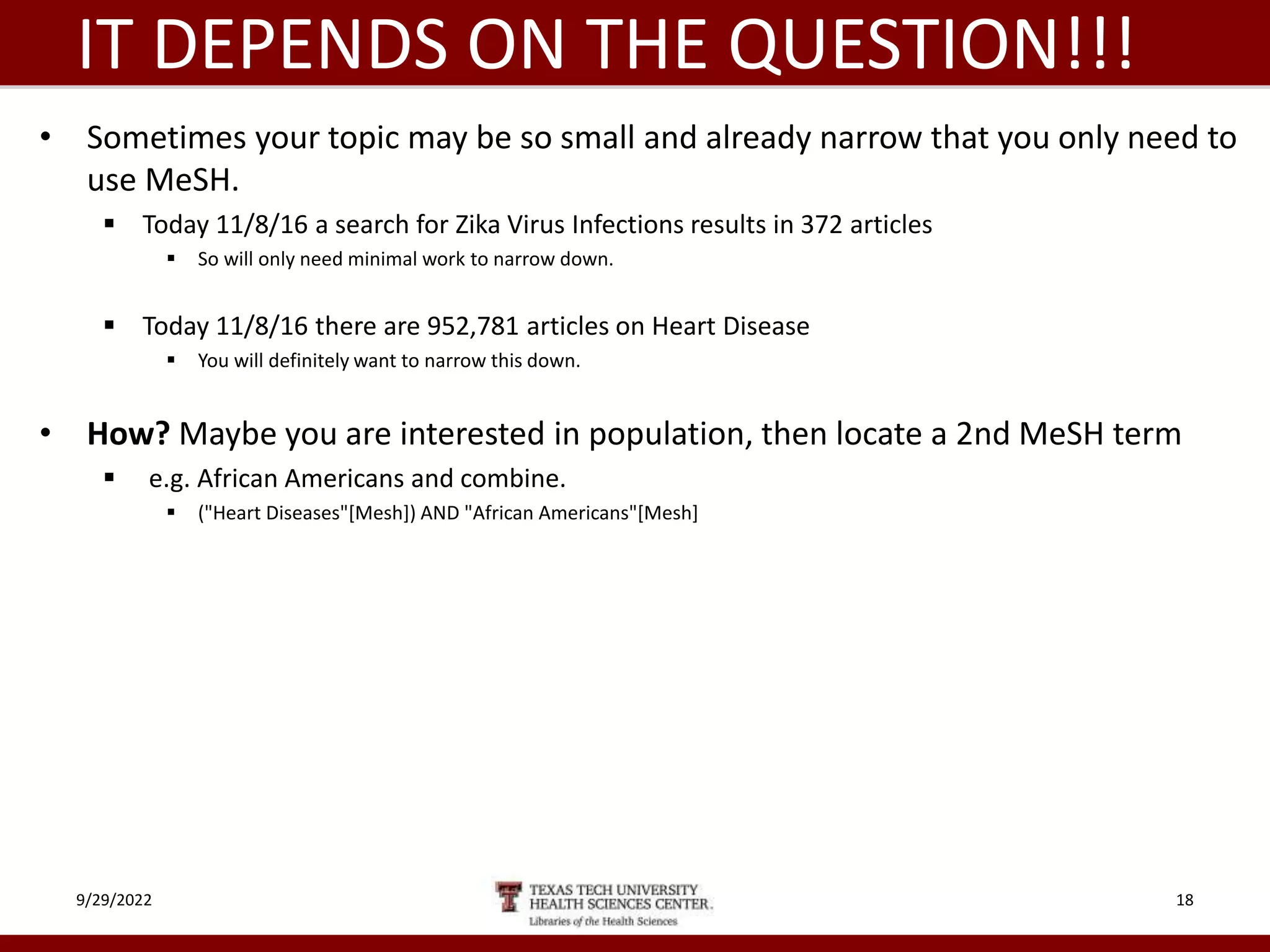 IT DEPENDS ON THE QUESTION!!!
• Sometimes your topic may be so small and already narrow that you only need to
use MeSH.
 Today 11/8/16 a search for Zika Virus Infections results in 372 articles
 So will only need minimal work to narrow down.
 Today 11/8/16 there are 952,781 articles on Heart Disease
 You will definitely want to narrow this down.
• How? Maybe you are interested in population, then locate a 2nd MeSH term
 e.g. African Americans and combine.
 ("Heart Diseases"[Mesh]) AND "African Americans"[Mesh]
9/29/2022 18
 