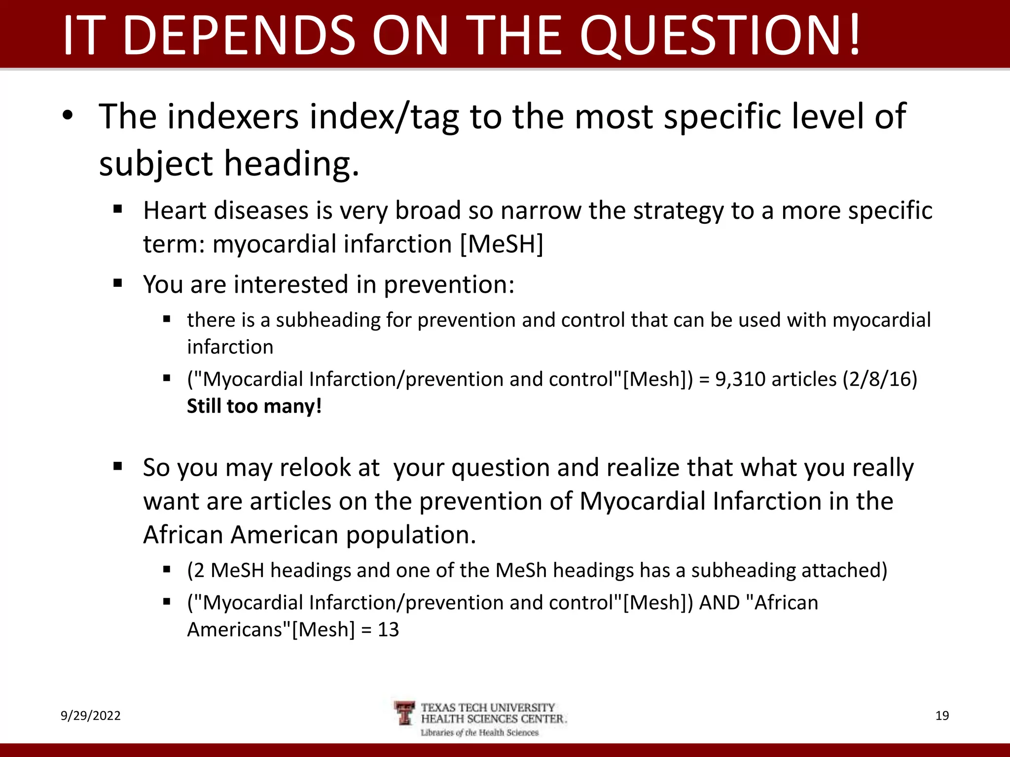 IT DEPENDS ON THE QUESTION!
• The indexers index/tag to the most specific level of
subject heading.
 Heart diseases is very broad so narrow the strategy to a more specific
term: myocardial infarction [MeSH]
 You are interested in prevention:
 there is a subheading for prevention and control that can be used with myocardial
infarction
 ("Myocardial Infarction/prevention and control"[Mesh]) = 9,310 articles (2/8/16)
Still too many!
 So you may relook at your question and realize that what you really
want are articles on the prevention of Myocardial Infarction in the
African American population.
 (2 MeSH headings and one of the MeSh headings has a subheading attached)
 ("Myocardial Infarction/prevention and control"[Mesh]) AND "African
Americans"[Mesh] = 13
9/29/2022 19
 