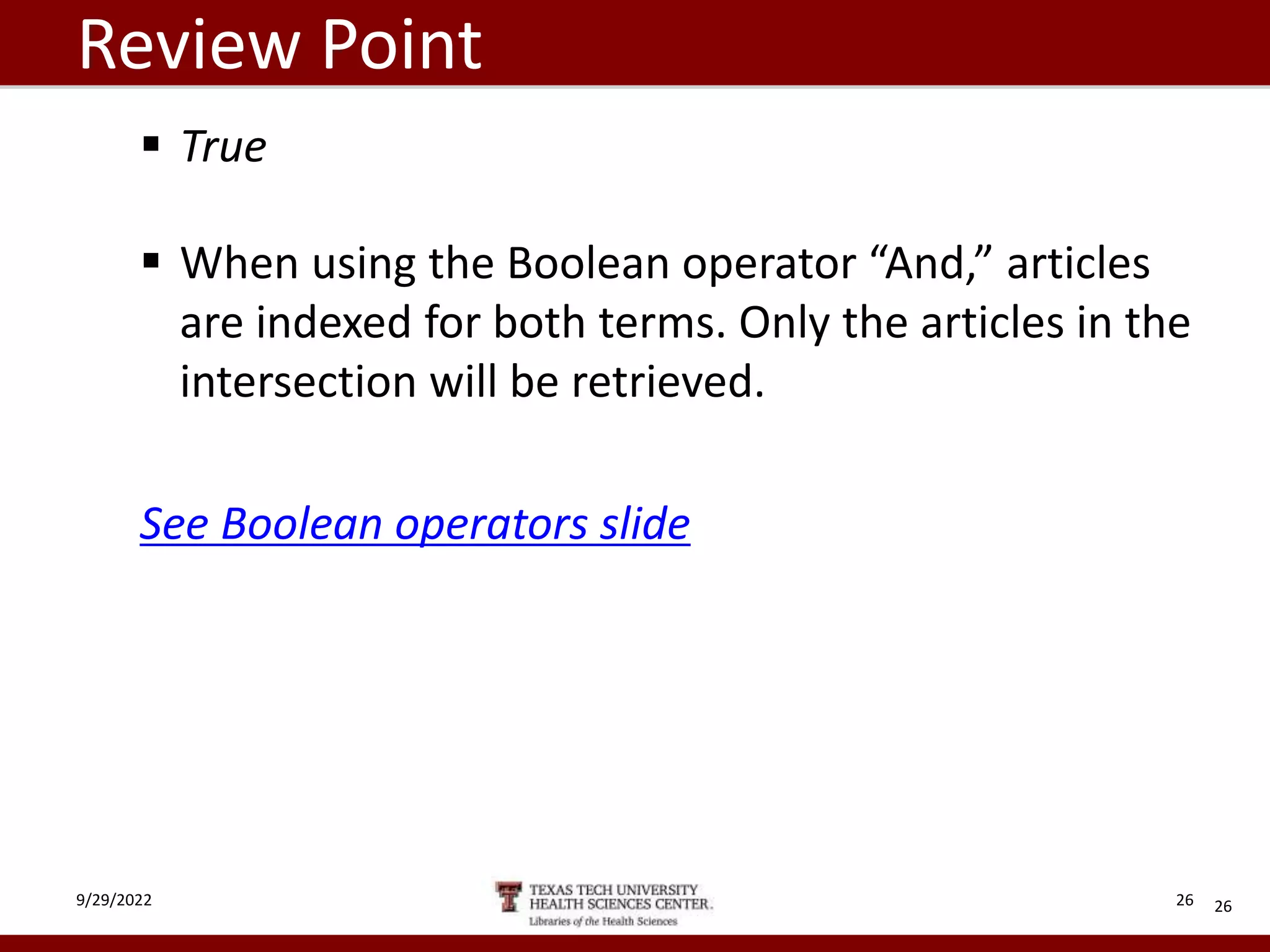 Review Point
 True
 When using the Boolean operator “And,” articles
are indexed for both terms. Only the articles in the
intersection will be retrieved.
See Boolean operators slide
26
9/29/2022 26
 
