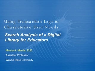 Using Transaction Logs to Characterize User Needs Search Analysis of a Digital Library for Educators Marcia A. Mardis, EdD Assistant Professor Wayne State University 
