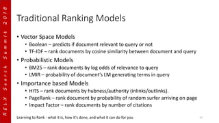 RELXSearchSummIt2018
Traditional Ranking Models
• Vector Space Models
• Boolean – predicts if document relevant to query or not
• TF-IDF – rank documents by cosine similarity between document and query
• Probabilistic Models
• BM25 – rank documents by log odds of relevance to query
• LMIR – probability of document’s LM generating terms in query
• Importance based Models
• HITS – rank documents by hubness/authority (inlinks/outlinks).
• PageRank – rank document by probability of random surfer arriving on page
• Impact Factor – rank documents by number of citations
Learning to Rank - what it is, how it's done, and what it can do for you 10
 