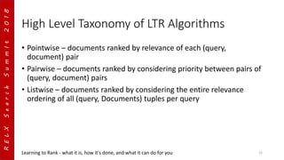 RELXSearchSummIt2018
High Level Taxonomy of LTR Algorithms
• Pointwise – documents ranked by relevance of each (query,
document) pair
• Pairwise – documents ranked by considering priority between pairs of
(query, document) pairs
• Listwise – documents ranked by considering the entire relevance
ordering of all (query, Documents) tuples per query
Learning to Rank - what it is, how it's done, and what it can do for you 12
 
