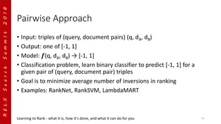 RELXSearchSummIt2018
Pairwise Approach
• Input: triples of (query, document pairs) (q, dA, dB)
• Output: one of [-1, 1]
• Model: 𝒇(q, dA, dB) → [-1, 1]
• Classification problem, learn binary classifier to predict [-1, 1] for a
given pair of (query, document pair) triples
• Goal is to minimize average number of inversions in ranking
• Examples: RankNet, RankSVM, LambdaMART
Learning to Rank - what it is, how it's done, and what it can do for you 14
 