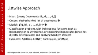RELXSearchSummIt2018
Listwise Approach
• Input: (query, Documents {d1, d2, …, dN})
• Output: desired ranked list of documents 𝕯
• Model: 𝒇(q, {d1, d2, …, dN}) → 𝕯
• Classification problem, with indirect loss functions such as
RankCosine or KL Divergence, or smoothing IR measures (since not
directly differentiable) and applying Gradient Descent
• Examples: AdaRank, ListNET, RankCosine, SVMMap
Learning to Rank - what it is, how it's done, and what it can do for you 15
 