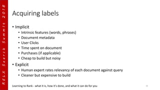 RELXSearchSummIt2018
Acquiring labels
• Implicit
• Intrinsic features (words, phrases)
• Document metadata
• User Clicks
• Time spent on document
• Purchases (if applicable)
• Cheap to build but noisy
• Explicit
• Human expert rates relevancy of each document against query
• Cleaner but expensive to build
Learning to Rank - what it is, how it's done, and what it can do for you 18
 