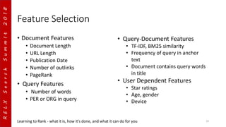 RELXSearchSummIt2018
Feature Selection
• Document Features
• Document Length
• URL Length
• Publication Date
• Number of outlinks
• PageRank
• Query Features
• Number of words
• PER or ORG in query
Learning to Rank - what it is, how it's done, and what it can do for you 19
• Query-Document Features
• TF-IDF, BM25 similarity
• Frequency of query in anchor
text
• Document contains query words
in title
• User Dependent Features
• Star ratings
• Age, gender
• Device
 