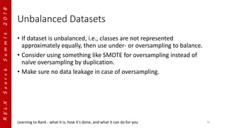 RELXSearchSummIt2018
Unbalanced Datasets
• If dataset is unbalanced, i.e., classes are not represented
approximately equally, then use under- or oversampling to balance.
• Consider using something like SMOTE for oversampling instead of
naïve oversampling by duplication.
• Make sure no data leakage in case of oversampling.
Learning to Rank - what it is, how it's done, and what it can do for you 20
 