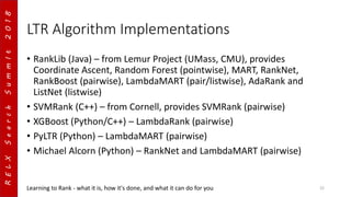RELXSearchSummIt2018
LTR Algorithm Implementations
• RankLib (Java) – from Lemur Project (UMass, CMU), provides
Coordinate Ascent, Random Forest (pointwise), MART, RankNet,
RankBoost (pairwise), LambdaMART (pair/listwise), AdaRank and
ListNet (listwise)
• SVMRank (C++) – from Cornell, provides SVMRank (pairwise)
• XGBoost (Python/C++) – LambdaRank (pairwise)
• PyLTR (Python) – LambdaMART (pairwise)
• Michael Alcorn (Python) – RankNet and LambdaMART (pairwise)
Learning to Rank - what it is, how it's done, and what it can do for you 22
 