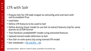 RELXSearchSummIt2018
LTR with Solr
• Prepare Solr for LTR (add snippet to solrconfig.xml) and start with
solr.ltr.enabled=True
• Load data
• Define LTR features to be used to Solr
• Define dummy linear model to use Solr to extract features (rq) for some
queries to LETOR format
• Train RankLib LambdaMART model using extracted features
• Upload trained model definition to Solr
• Run Solr re-rank query (rq) using trained LTR model
• See notebooks – 02-solr/01 .. 04
Learning to Rank - what it is, how it's done, and what it can do for you 26
 