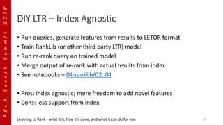 RELXSearchSummIt2018
DIY LTR – Index Agnostic
• Run queries, generate features from results to LETOR format
• Train RankLib (or other third party LTR) model
• Run re-rank query on trained model
• Merge output of re-rank with actual results from index
• See notebooks – 04-ranklib/02..04
• Pros: index agnostic; more freedom to add novel features
• Cons: less support from index
Learning to Rank - what it is, how it's done, and what it can do for you 28
 