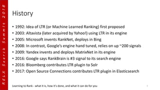 RELXSearchSummIt2018
History
• 1992: Idea of LTR (or Machine Learned Ranking) first proposed
• 2003: Altavista (later acquired by Yahoo!) using LTR in its engine
• 2005: Microsoft invents RankNet, deploys in Bing
• 2008: In contrast, Google’s engine hand tuned, relies on up ~200 signals
• 2009: Yandex invents and deploys MatrixNet in its engine
• 2016: Google says RankBrain is #3 signal to its search engine
• 2016: Bloomberg contributes LTR plugin to Solr
• 2017: Open Source Connections contributes LTR plugin in Elasticsearch
Learning to Rank - what it is, how it's done, and what it can do for you 3
 