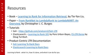 RELXSearchSummIt2018
Resources
• Book – Learning to Rank for Information Retrieval, by Tie-Yan Liu.
• Paper – From RankNet to LambdaRank to LambdaMART: An
Overview, by Christopher J. C. Burges
• Tutorials
• Solr - https://github.com/airalcorn2/Solr-LTR
• Elasticsearch – Learning to Rank 101 by Pere Urbon-Bayes, ES-LTR Demo by
Doug Turnbull.
• Product Centric LTR Documentation
• Solr Learning To Rank Docs
• Elasticsearch Learning to Rank Docs
Learning to Rank - what it is, how it's done, and what it can do for you 30
 
