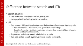 RELXSearchSummIt2018
Difference between search and LTR
• Search engines
• Use text based relevance – TF-IDF, BM25, etc.
• Unsupervised, backed by statistical models.
• LTR
• Can support different (application specific) notions of relevance. For example:
• Recommendations – depends on price, geolocation or user ratings.
• Question Answering – best text match might not return best answer, right set of features
may be hard to articulate explicitly.
• Supervised technique, needs labeled data to train.
• Just a re-ranker, search layer must return results to re-rank.
Learning to Rank - what it is, how it's done, and what it can do for you 6
 