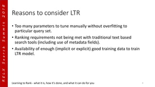 RELXSearchSummIt2018
Reasons to consider LTR
• Too many parameters to tune manually without overfitting to
particular query set.
• Ranking requirements not being met with traditional text based
search tools (including use of metadata fields).
• Availability of enough (implicit or explicit) good training data to train
LTR model.
Learning to Rank - what it is, how it's done, and what it can do for you 8
 